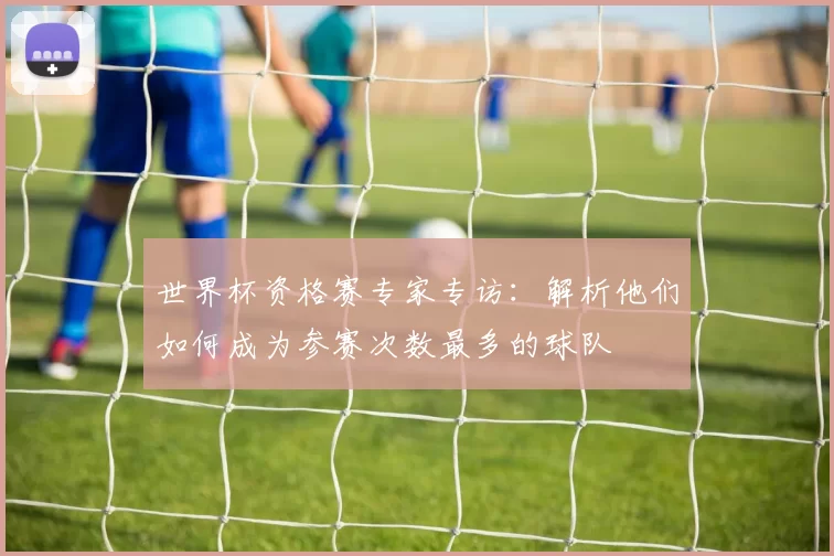 世界杯资格赛专家专访:解析他们如何成为参赛次数最多的球队