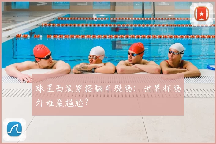 球星西装穿搭翻车现场:世界杯场外谁最尴尬?