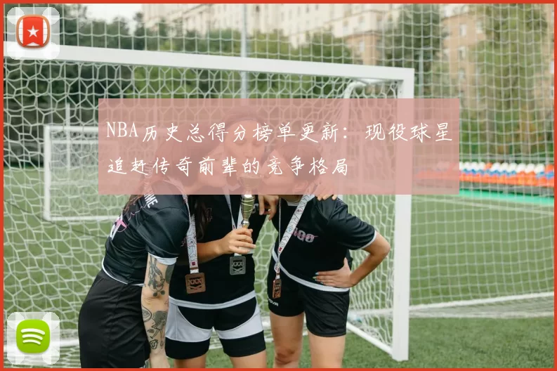NBA历史总得分榜单更新：现役球星追赶传奇前辈的竞争格局