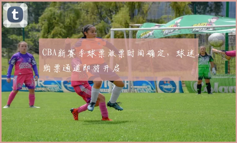 CBA新赛季球票放票时间确定，球迷购票通道即将开启