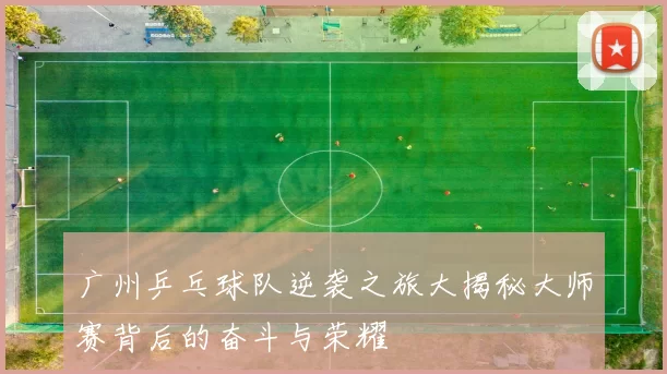 广州乒乓球队逆袭之旅大揭秘大师赛背后的奋斗与荣耀