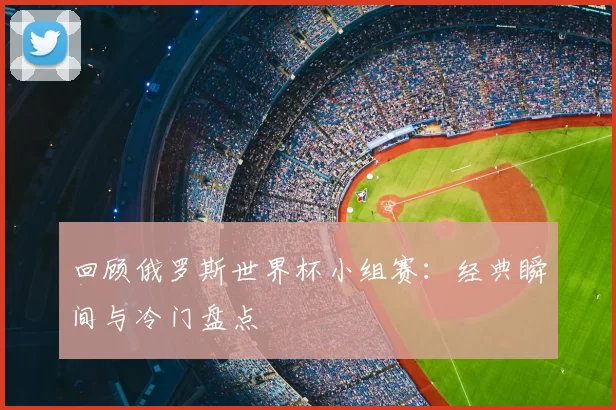 回顾俄罗斯世界杯小组赛:经典瞬间与冷门盘点