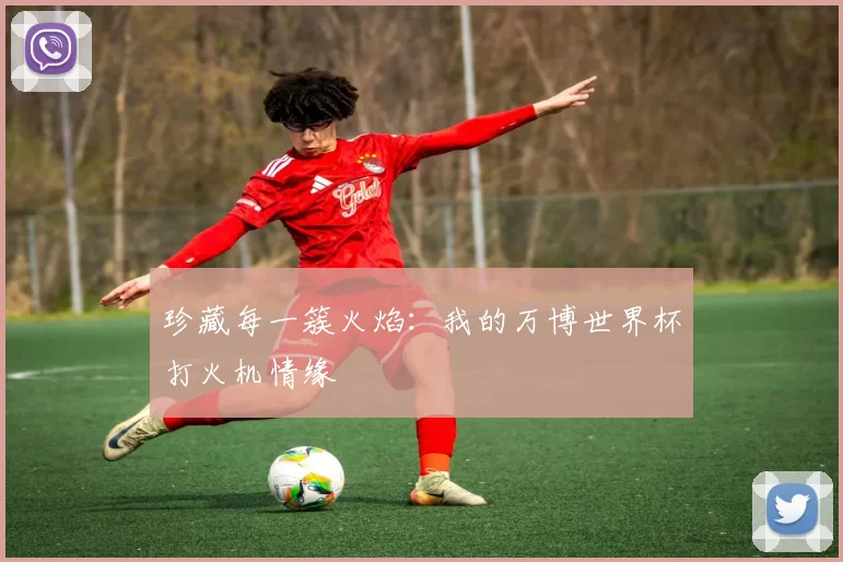 珍藏每一簇火焰:我的万博世界杯打火机情缘