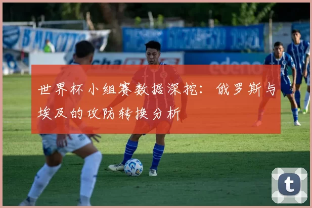世界杯小组赛数据深挖：俄罗斯与埃及的攻防转换分析