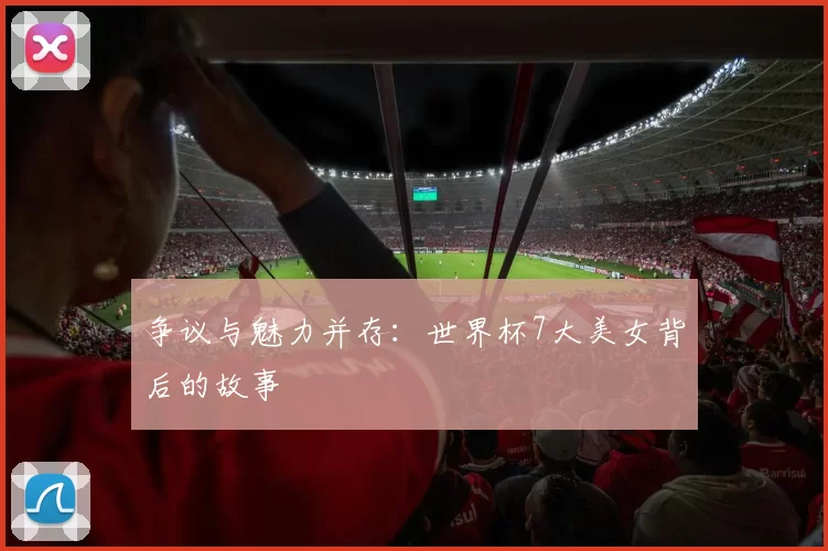 争议与魅力并存：世界杯7大美女背后的故事