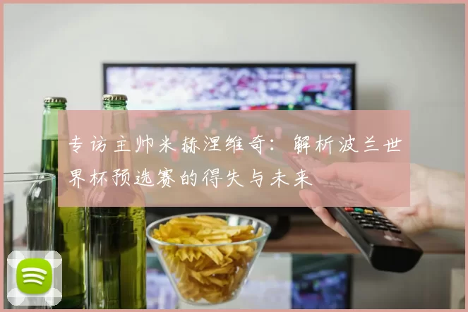 专访主帅米赫涅维奇:解析波兰世界杯预选赛的得失与未来