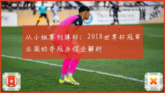 从小组赛到捧杯:2018世界杯冠军法国的夺冠历程全解析