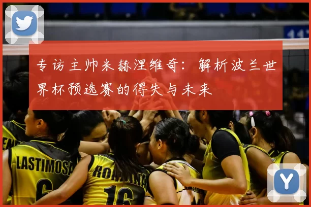专访主帅米赫涅维奇:解析波兰世界杯预选赛的得失与未来