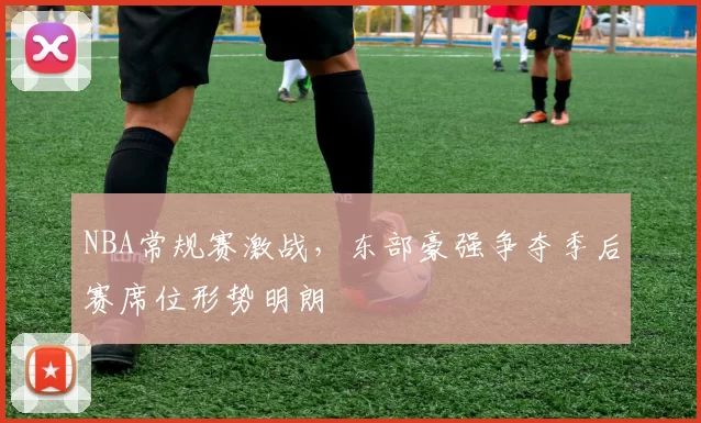 NBA常规赛激战,东部豪强争夺季后赛席位形势明朗