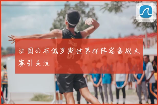 法国公布俄罗斯世界杯阵容备战大赛引关注