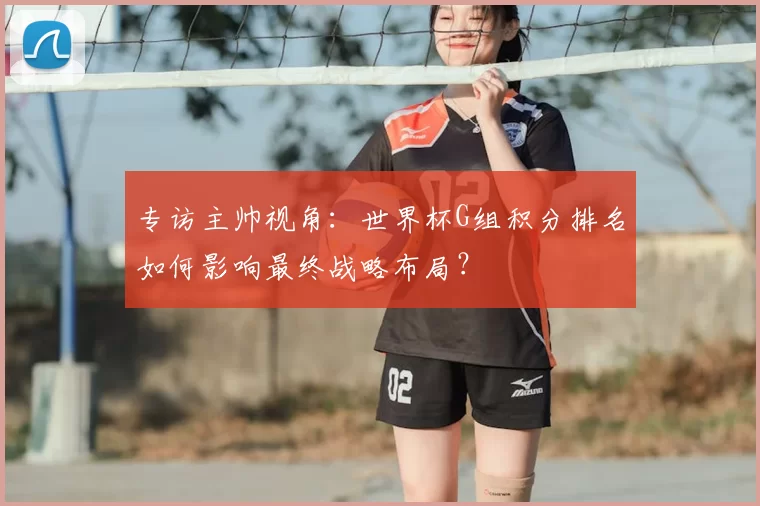 专访主帅视角:世界杯G组积分排名如何影响最终战略布局?