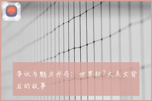 争议与魅力并存:世界杯7大美女背后的故事