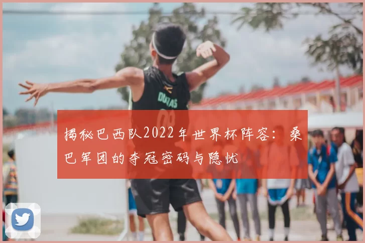 揭秘巴西队2022年世界杯阵容:桑巴军团的夺冠密码与隐忧
