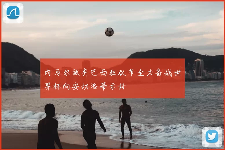 内马尔放弃巴西狂欢节全力备战世界杯向安切洛蒂示好