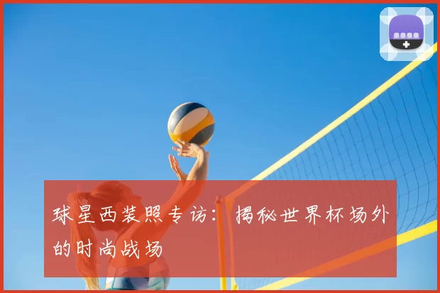球星西装照专访：揭秘世界杯场外的时尚战场