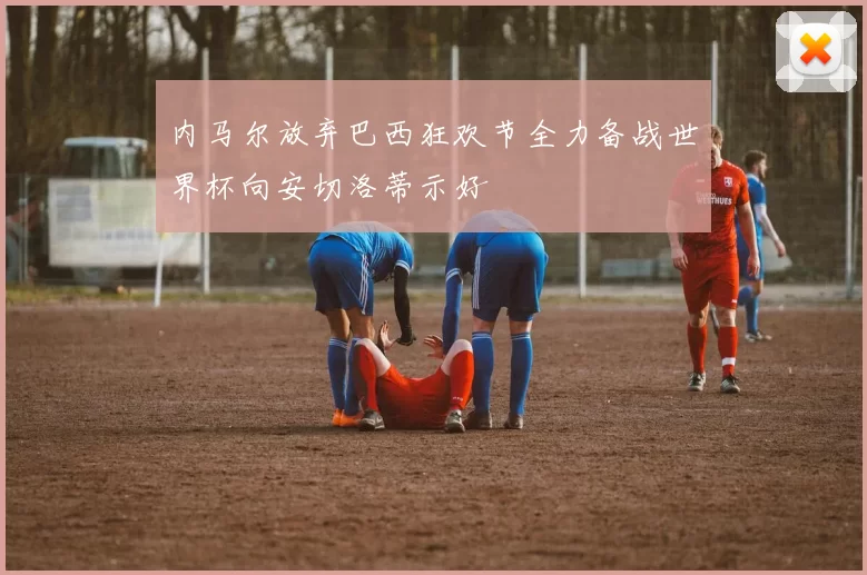 内马尔放弃巴西狂欢节全力备战世界杯向安切洛蒂示好