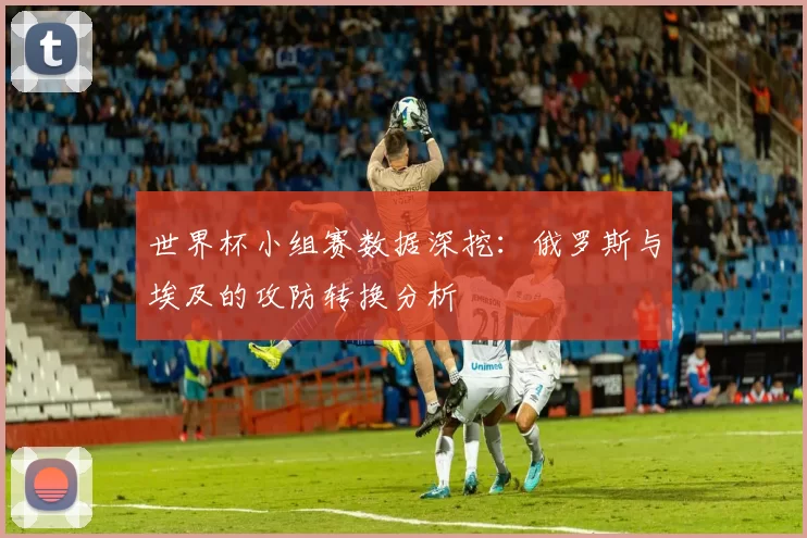 世界杯小组赛数据深挖：俄罗斯与埃及的攻防转换分析