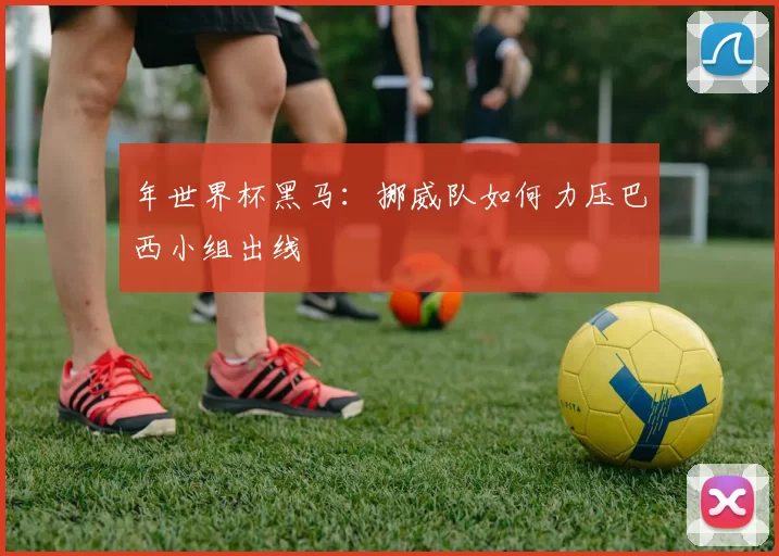 年世界杯黑马:挪威队如何力压巴西小组出线