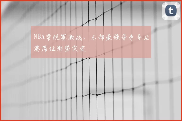 NBA常规赛激战,东部豪强争夺季后赛席位形势突变