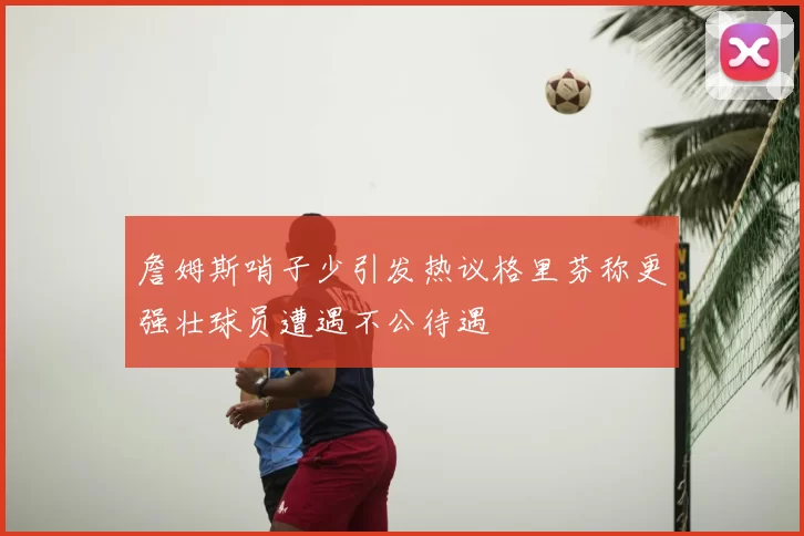 詹姆斯哨子少引发热议格里芬称更强壮球员遭遇不公待遇