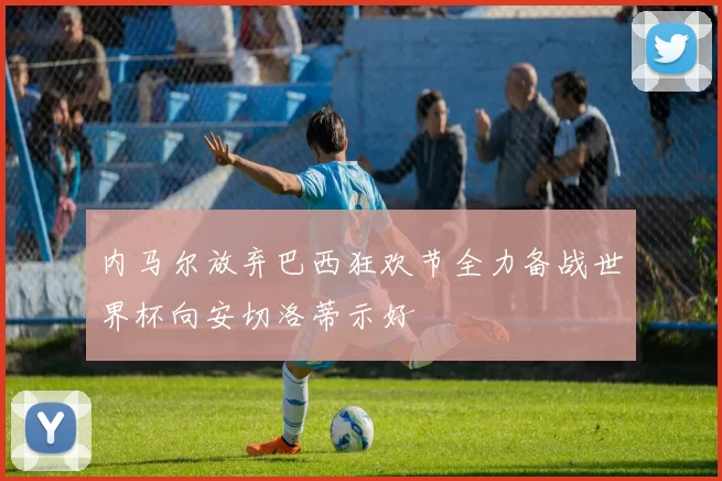 内马尔放弃巴西狂欢节全力备战世界杯向安切洛蒂示好