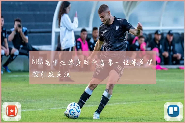 NBA高中生选秀时代落幕一位球员退役引发关注