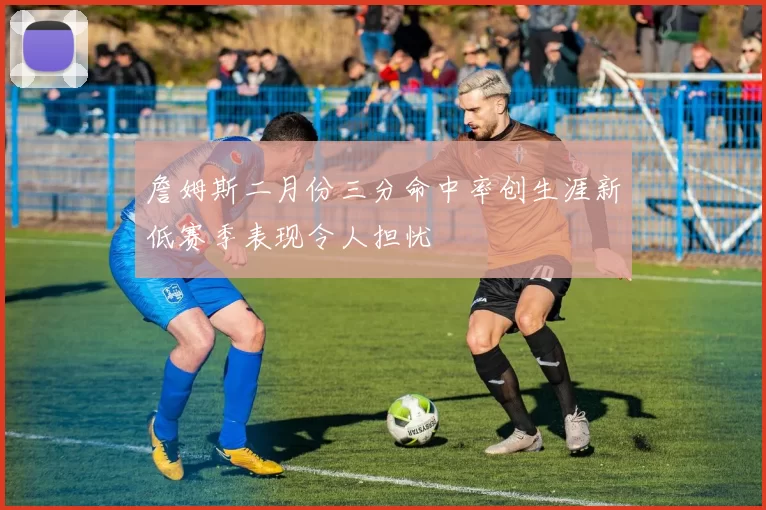 詹姆斯二月份三分命中率创生涯新低赛季表现令人担忧