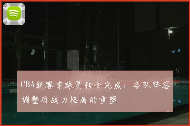 CBA新赛季球员转会完成，各队阵容调整对战力格局的重塑