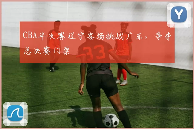 CBA半决赛辽宁客场挑战广东，争夺总决赛门票