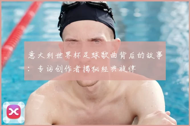 意大利世界杯足球歌曲背后的故事:专访创作者揭秘经典旋律