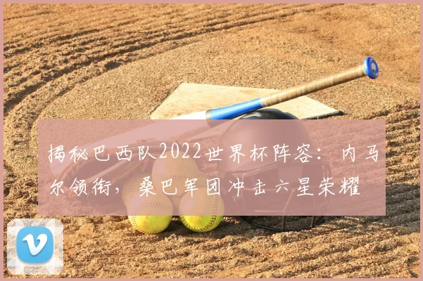 揭秘巴西队2022世界杯阵容:内马尔领衔,桑巴军团冲击六星荣耀