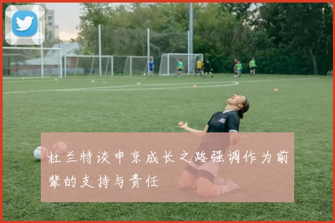 杜兰特谈申京成长之路强调作为前辈的支持与责任