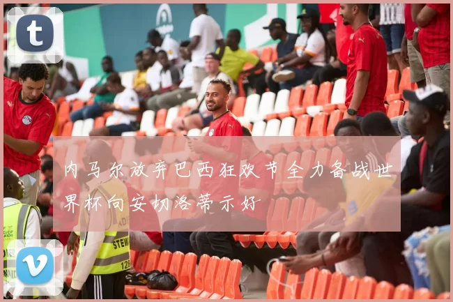 内马尔放弃巴西狂欢节全力备战世界杯向安切洛蒂示好