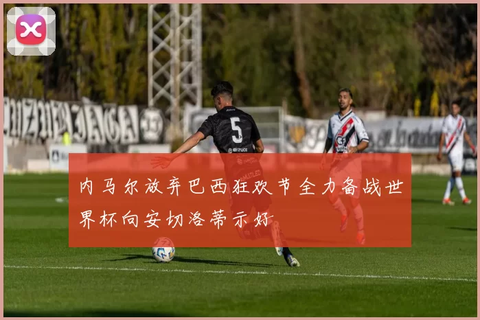 内马尔放弃巴西狂欢节全力备战世界杯向安切洛蒂示好