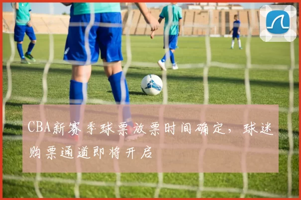 CBA新赛季球票放票时间确定，球迷购票通道即将开启