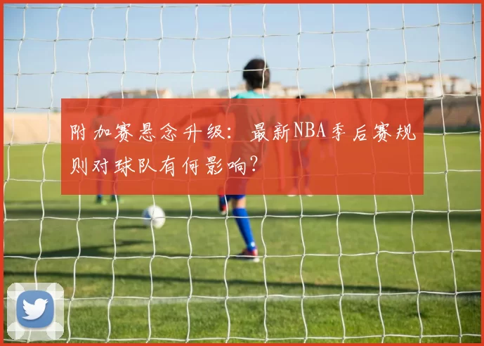 附加赛悬念升级：最新NBA季后赛规则对球队有何影响？