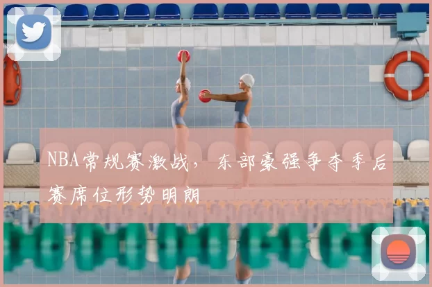 NBA常规赛激战，东部豪强争夺季后赛席位形势明朗