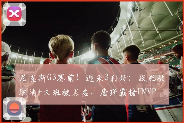 尼克斯G3赛前！迎来3利好：技犯被取消+文班被点名，唐斯霸榜FMVP