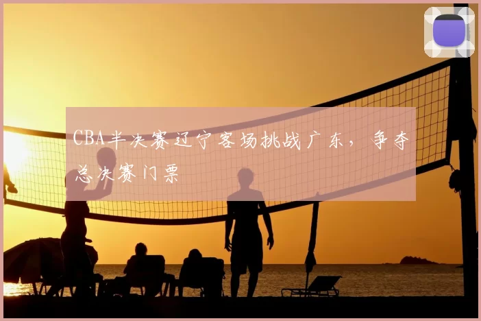 CBA半决赛辽宁客场挑战广东,争夺总决赛门票