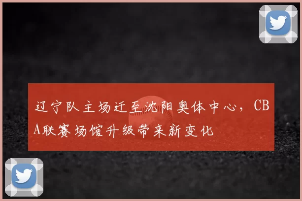 辽宁队主场迁至沈阳奥体中心，CBA联赛场馆升级带来新变化