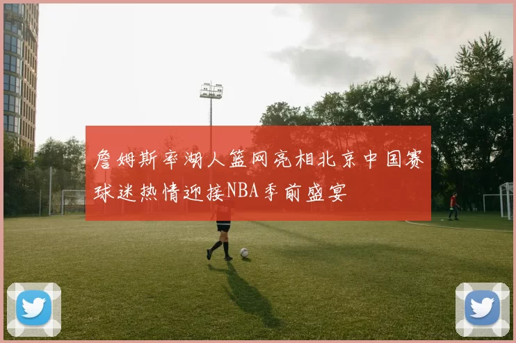 詹姆斯率湖人篮网亮相北京中国赛球迷热情迎接NBA季前盛宴