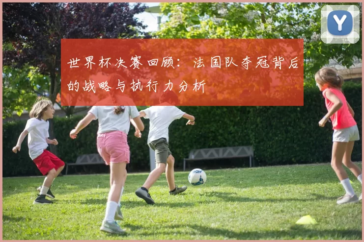 世界杯决赛回顾:法国队夺冠背后的战略与执行力分析