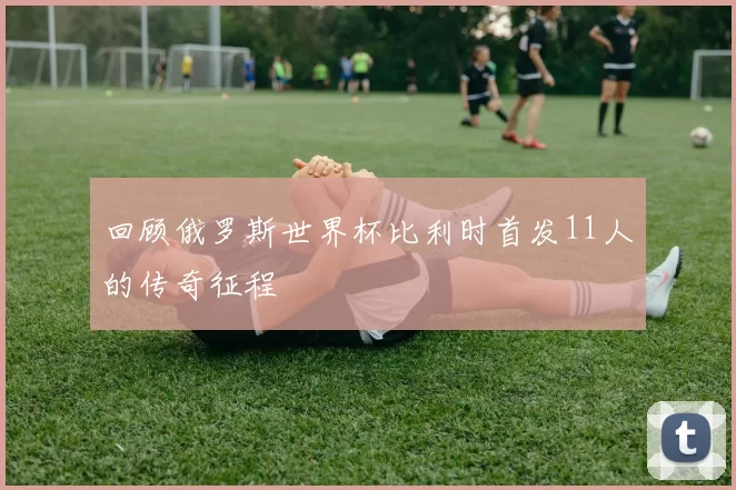 回顾俄罗斯世界杯比利时首发11人的传奇征程