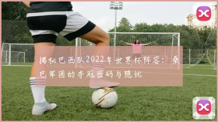 揭秘巴西队2022年世界杯阵容:桑巴军团的夺冠密码与隐忧