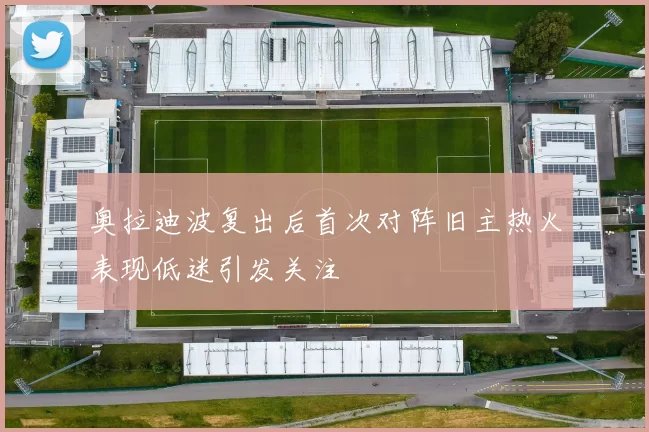 奥拉迪波复出后首次对阵旧主热火表现低迷引发关注