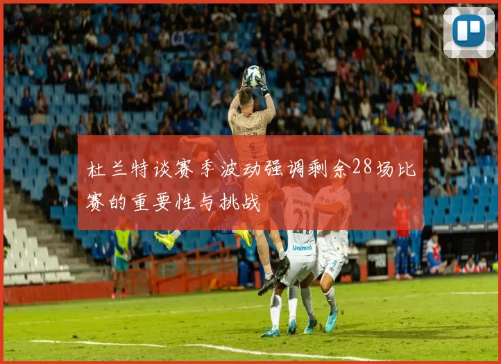 杜兰特谈赛季波动强调剩余28场比赛的重要性与挑战