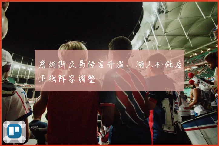 詹姆斯交易传言升温，湖人补强后卫线阵容调整