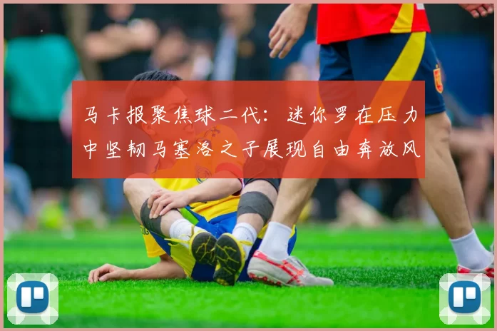 马卡报聚焦球二代:迷你罗在压力中坚韧马塞洛之子展现自由奔放风采