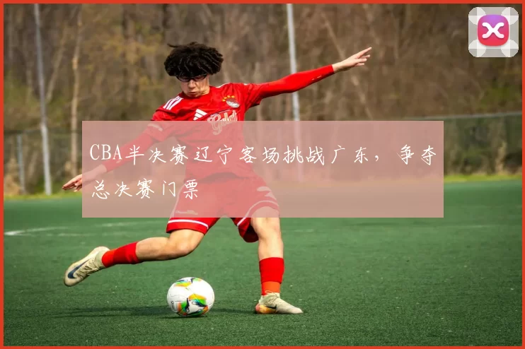CBA半决赛辽宁客场挑战广东，争夺总决赛门票