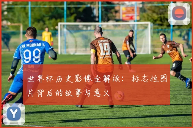 世界杯历史影像全解读:标志性图片背后的故事与意义